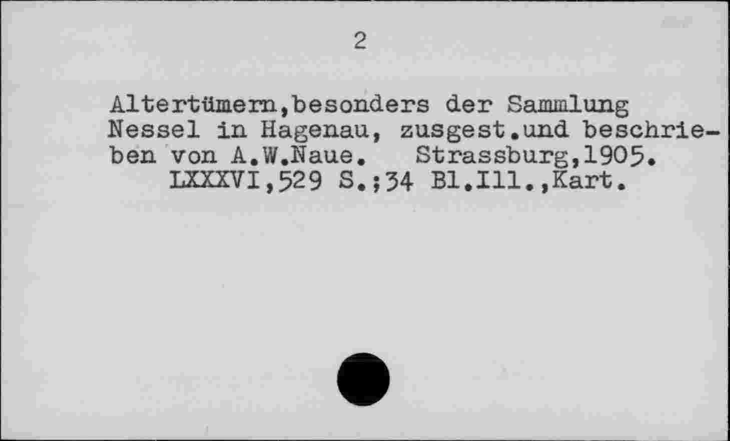 ﻿2
Altertümern,besonders der Sammlung Nessel in Hagenau, zusgest.und beschrieben von A.W.Naue. Strassburg,1905.
LXXXVI,529 S.;34 Bl.Ill.,Kart.